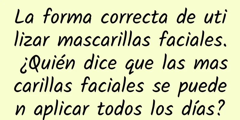 La forma correcta de utilizar mascarillas faciales. ¿Quién dice que las mascarillas faciales se pueden aplicar todos los días?