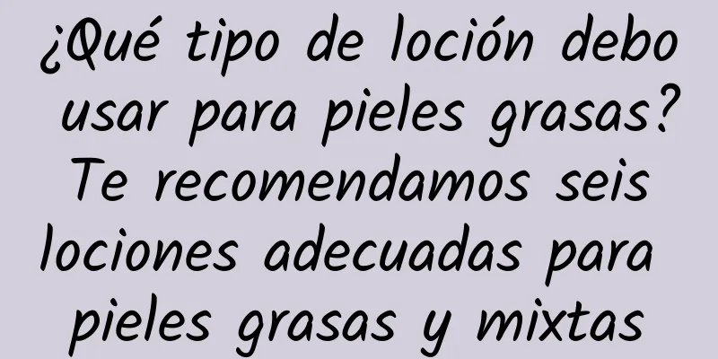 ¿Qué tipo de loción debo usar para pieles grasas? Te recomendamos seis lociones adecuadas para pieles grasas y mixtas