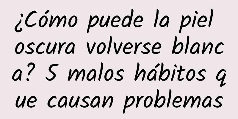 ¿Cómo puede la piel oscura volverse blanca? 5 malos hábitos que causan problemas