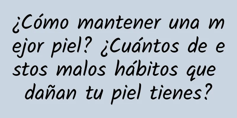 ¿Cómo mantener una mejor piel? ¿Cuántos de estos malos hábitos que dañan tu piel tienes?