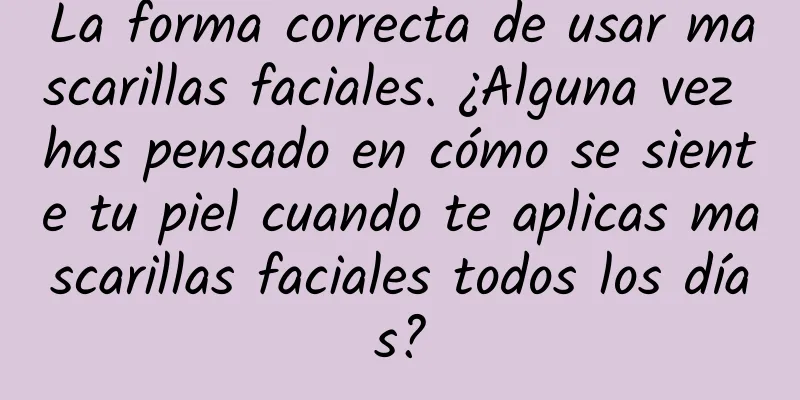 La forma correcta de usar mascarillas faciales. ¿Alguna vez has pensado en cómo se siente tu piel cuando te aplicas mascarillas faciales todos los días?