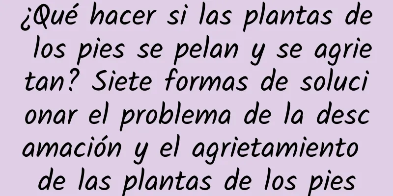 ¿Qué hacer si las plantas de los pies se pelan y se agrietan? Siete formas de solucionar el problema de la descamación y el agrietamiento de las plantas de los pies