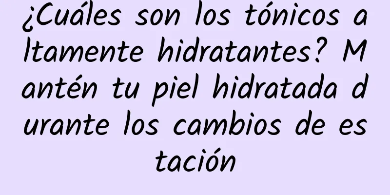 ¿Cuáles son los tónicos altamente hidratantes? Mantén tu piel hidratada durante los cambios de estación