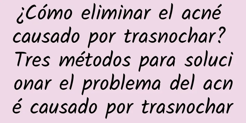 ¿Cómo eliminar el acné causado por trasnochar? Tres métodos para solucionar el problema del acné causado por trasnochar