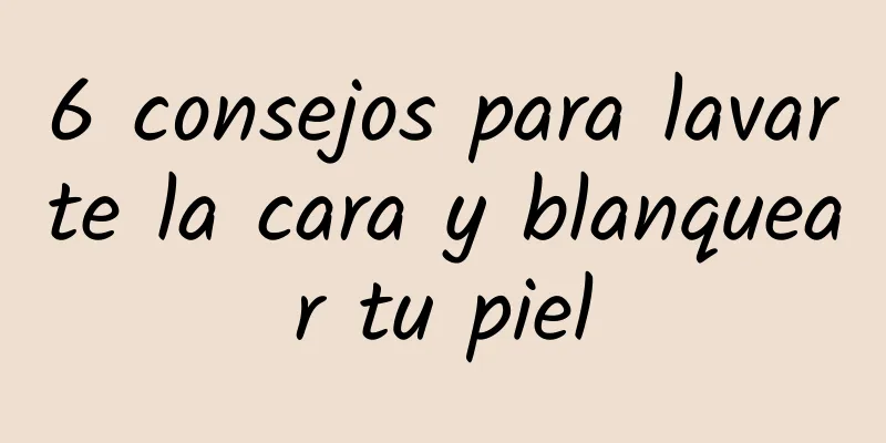 6 consejos para lavarte la cara y blanquear tu piel