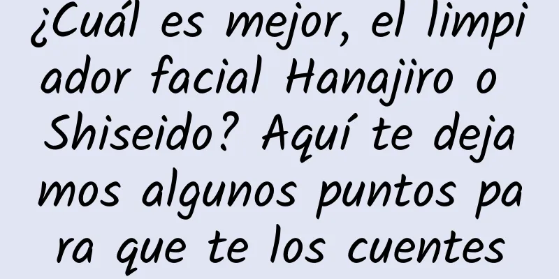 ¿Cuál es mejor, el limpiador facial Hanajiro o Shiseido? Aquí te dejamos algunos puntos para que te los cuentes