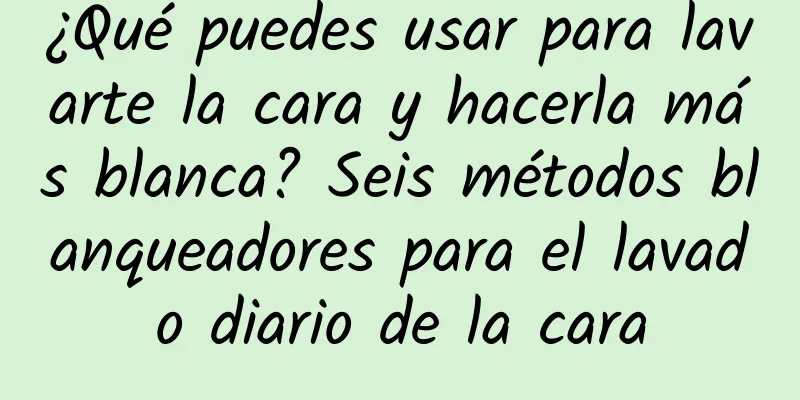 ¿Qué puedes usar para lavarte la cara y hacerla más blanca? Seis métodos blanqueadores para el lavado diario de la cara
