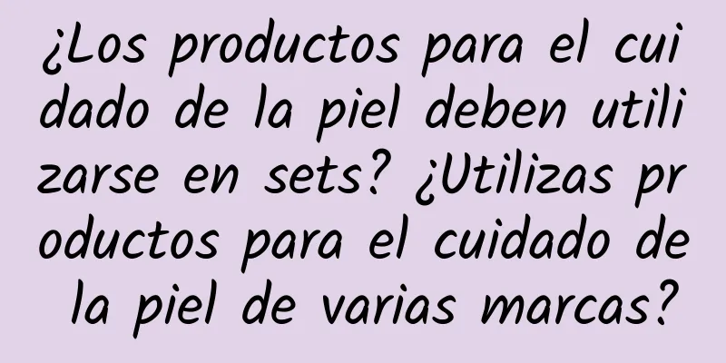 ¿Los productos para el cuidado de la piel deben utilizarse en sets? ¿Utilizas productos para el cuidado de la piel de varias marcas?