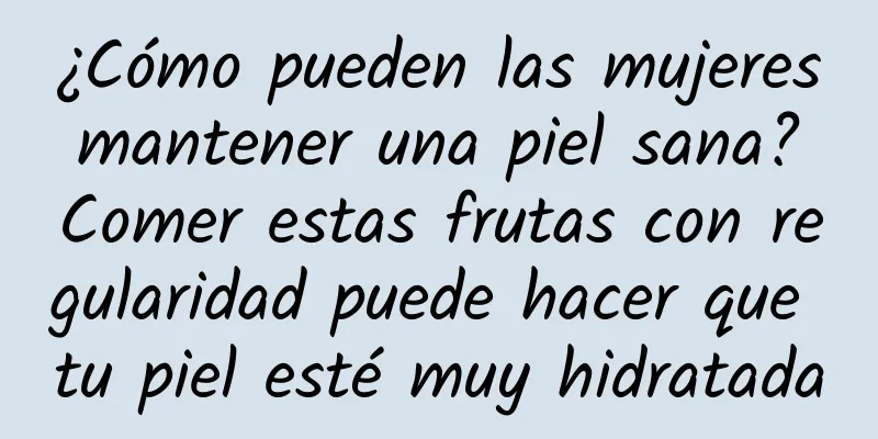 ¿Cómo pueden las mujeres mantener una piel sana? Comer estas frutas con regularidad puede hacer que tu piel esté muy hidratada