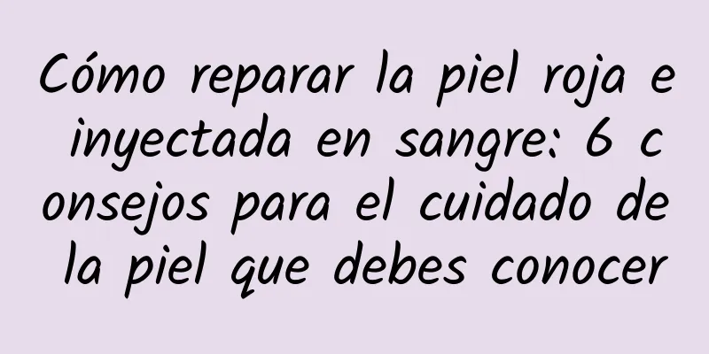 Cómo reparar la piel roja e inyectada en sangre: 6 consejos para el cuidado de la piel que debes conocer