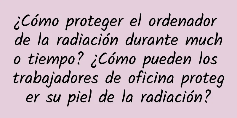 ¿Cómo proteger el ordenador de la radiación durante mucho tiempo? ¿Cómo pueden los trabajadores de oficina proteger su piel de la radiación?