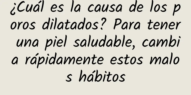 ¿Cuál es la causa de los poros dilatados? Para tener una piel saludable, cambia rápidamente estos malos hábitos