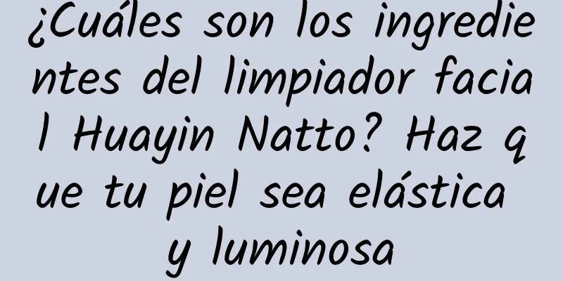 ¿Cuáles son los ingredientes del limpiador facial Huayin Natto? Haz que tu piel sea elástica y luminosa