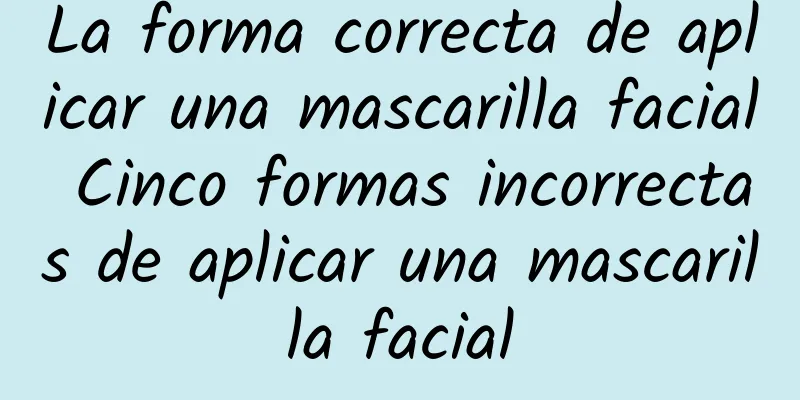 La forma correcta de aplicar una mascarilla facial Cinco formas incorrectas de aplicar una mascarilla facial