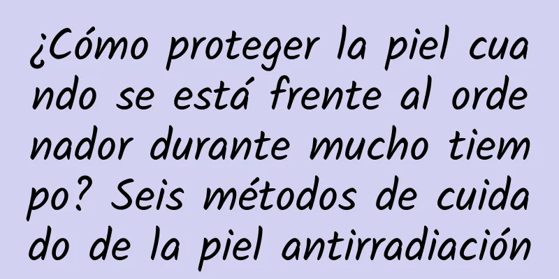 ¿Cómo proteger la piel cuando se está frente al ordenador durante mucho tiempo? Seis métodos de cuidado de la piel antirradiación