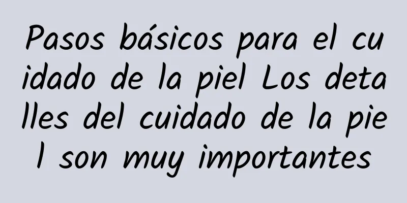 Pasos básicos para el cuidado de la piel Los detalles del cuidado de la piel son muy importantes