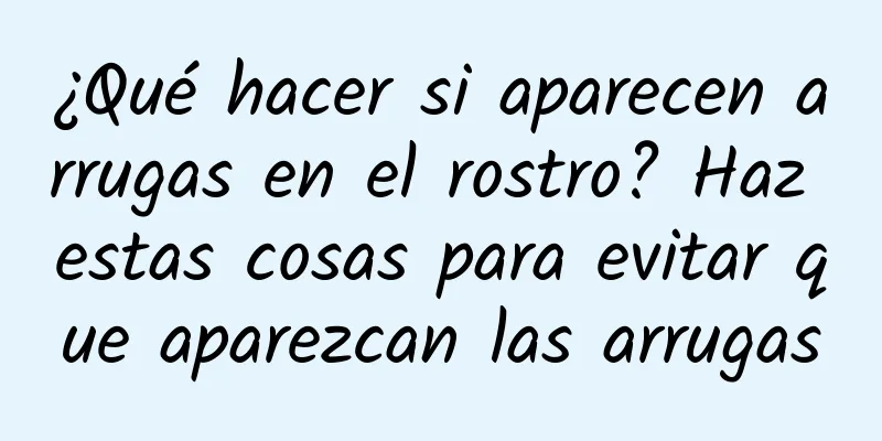 ¿Qué hacer si aparecen arrugas en el rostro? Haz estas cosas para evitar que aparezcan las arrugas
