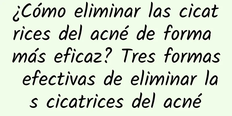 ¿Cómo eliminar las cicatrices del acné de forma más eficaz? Tres formas efectivas de eliminar las cicatrices del acné