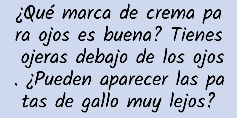 ¿Qué marca de crema para ojos es buena? Tienes ojeras debajo de los ojos. ¿Pueden aparecer las patas de gallo muy lejos?