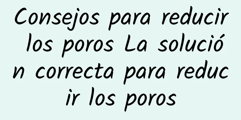 Consejos para reducir los poros La solución correcta para reducir los poros