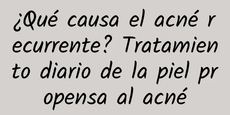 ¿Qué causa el acné recurrente? Tratamiento diario de la piel propensa al acné
