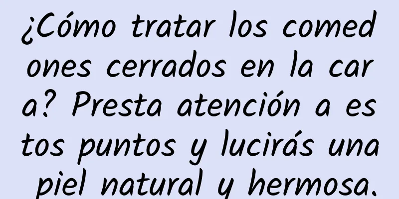 ¿Cómo tratar los comedones cerrados en la cara? Presta atención a estos puntos y lucirás una piel natural y hermosa.