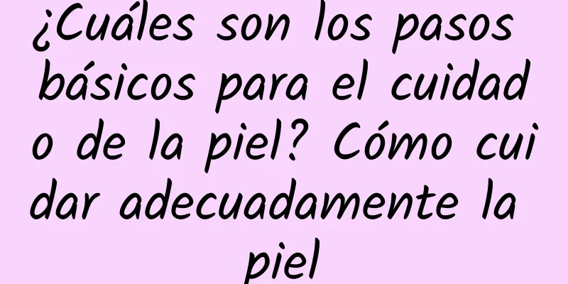 ¿Cuáles son los pasos básicos para el cuidado de la piel? Cómo cuidar adecuadamente la piel