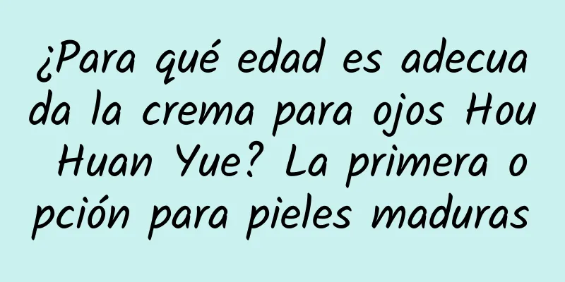 ¿Para qué edad es adecuada la crema para ojos Hou Huan Yue? La primera opción para pieles maduras