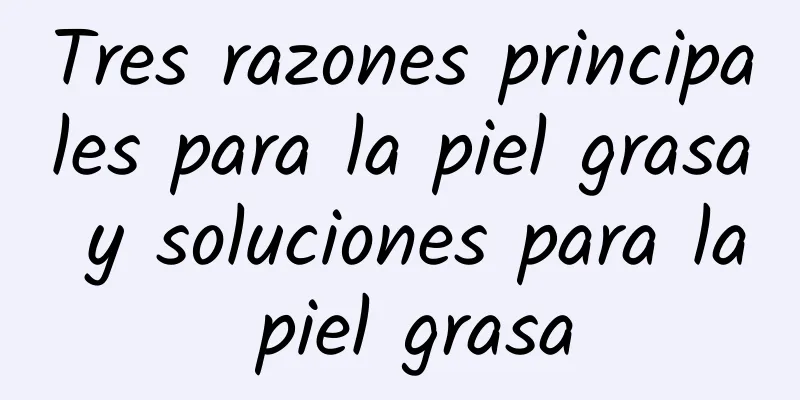 Tres razones principales para la piel grasa y soluciones para la piel grasa