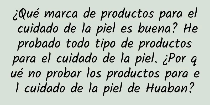 ¿Qué marca de productos para el cuidado de la piel es buena? He probado todo tipo de productos para el cuidado de la piel. ¿Por qué no probar los productos para el cuidado de la piel de Huaban?