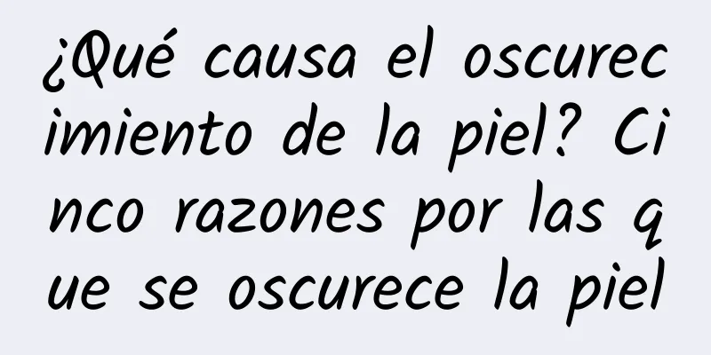 ¿Qué causa el oscurecimiento de la piel? Cinco razones por las que se oscurece la piel