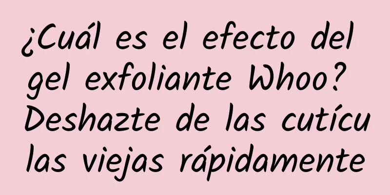 ¿Cuál es el efecto del gel exfoliante Whoo? Deshazte de las cutículas viejas rápidamente