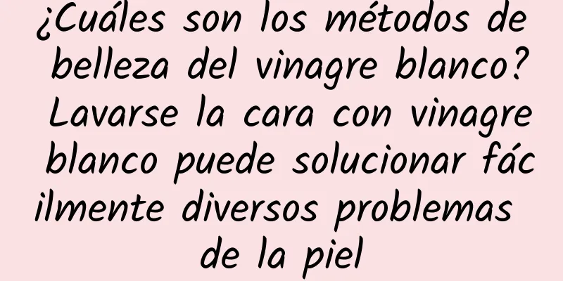 ¿Cuáles son los métodos de belleza del vinagre blanco? Lavarse la cara con vinagre blanco puede solucionar fácilmente diversos problemas de la piel
