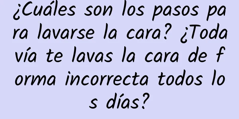 ¿Cuáles son los pasos para lavarse la cara? ¿Todavía te lavas la cara de forma incorrecta todos los días?