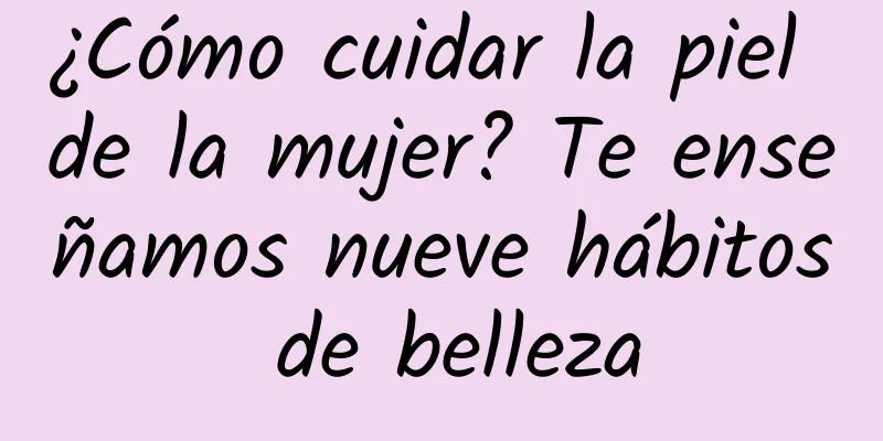 ¿Cómo cuidar la piel de la mujer? Te enseñamos nueve hábitos de belleza