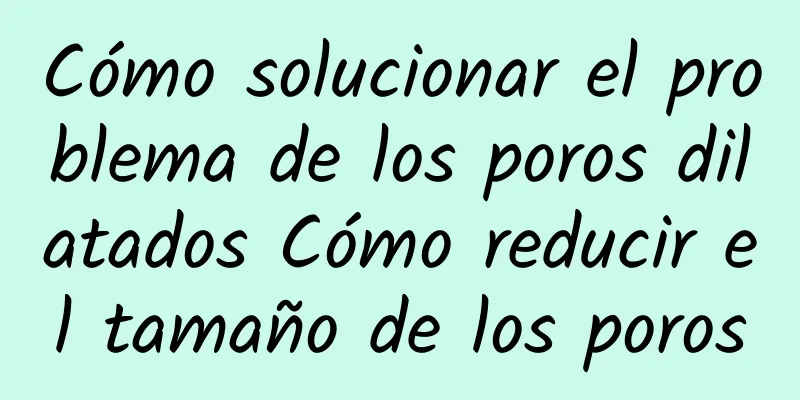 Cómo solucionar el problema de los poros dilatados Cómo reducir el tamaño de los poros