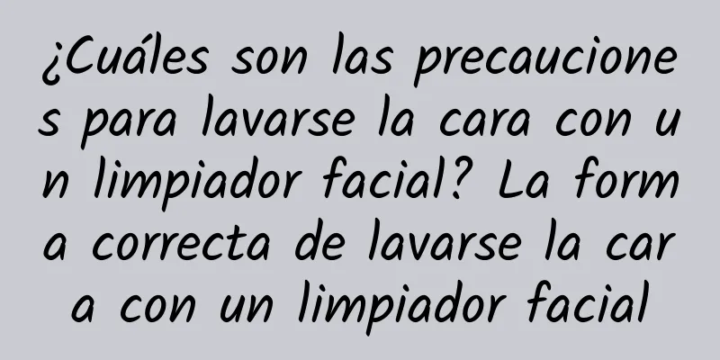 ¿Cuáles son las precauciones para lavarse la cara con un limpiador facial? La forma correcta de lavarse la cara con un limpiador facial