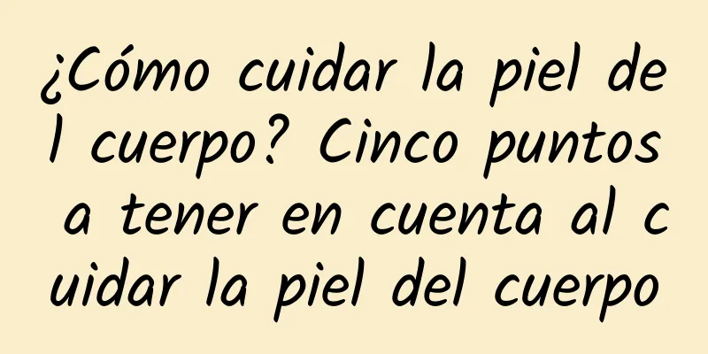 ¿Cómo cuidar la piel del cuerpo? Cinco puntos a tener en cuenta al cuidar la piel del cuerpo