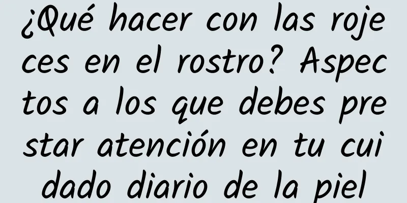 ¿Qué hacer con las rojeces en el rostro? Aspectos a los que debes prestar atención en tu cuidado diario de la piel