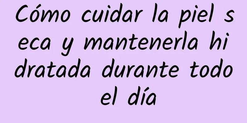Cómo cuidar la piel seca y mantenerla hidratada durante todo el día