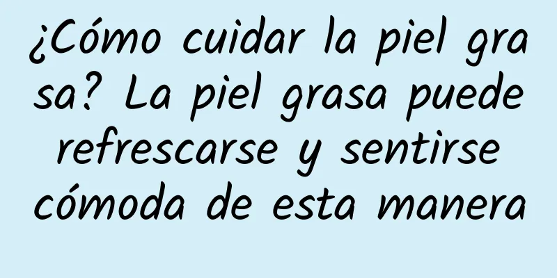 ¿Cómo cuidar la piel grasa? La piel grasa puede refrescarse y sentirse cómoda de esta manera