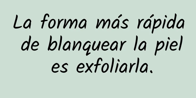 La forma más rápida de blanquear la piel es exfoliarla.