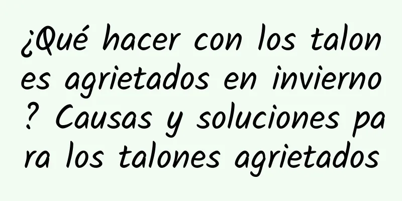 ¿Qué hacer con los talones agrietados en invierno? Causas y soluciones para los talones agrietados