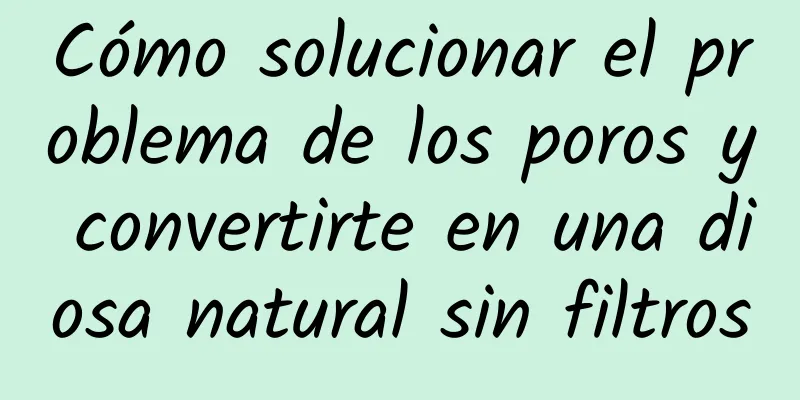 Cómo solucionar el problema de los poros y convertirte en una diosa natural sin filtros