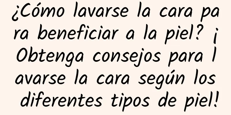 ¿Cómo lavarse la cara para beneficiar a la piel? ¡Obtenga consejos para lavarse la cara según los diferentes tipos de piel!