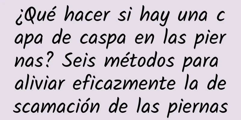 ¿Qué hacer si hay una capa de caspa en las piernas? Seis métodos para aliviar eficazmente la descamación de las piernas
