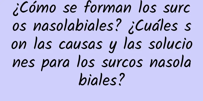 ¿Cómo se forman los surcos nasolabiales? ¿Cuáles son las causas y las soluciones para los surcos nasolabiales?