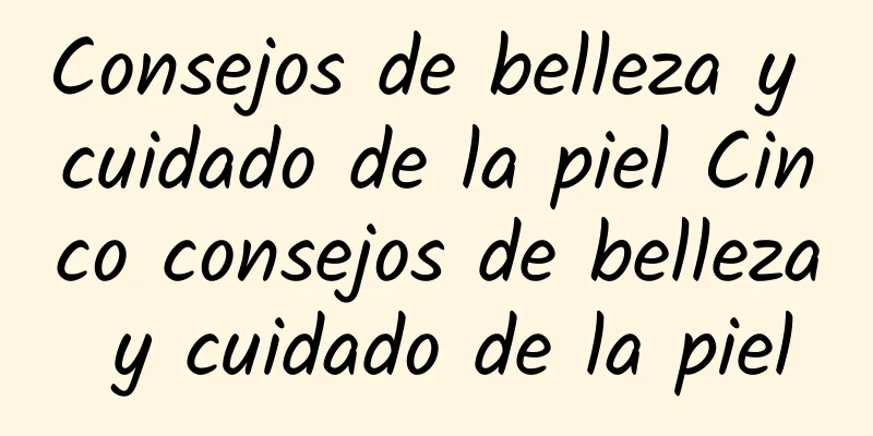 Consejos de belleza y cuidado de la piel Cinco consejos de belleza y cuidado de la piel