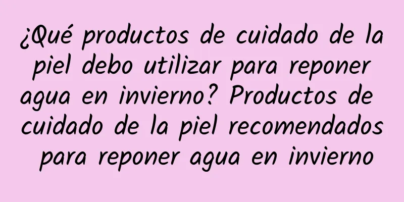 ¿Qué productos de cuidado de la piel debo utilizar para reponer agua en invierno? Productos de cuidado de la piel recomendados para reponer agua en invierno