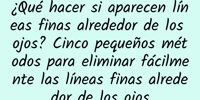 ¿Qué hacer si aparecen líneas finas alrededor de los ojos? Cinco pequeños métodos para eliminar fácilmente las líneas finas alrededor de los ojos